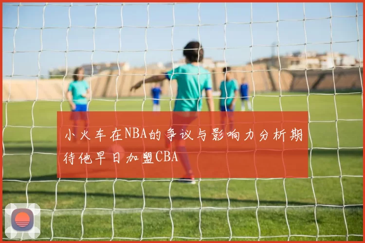 小火车在NBA的争议与影响力分析期待他早日加盟CBA