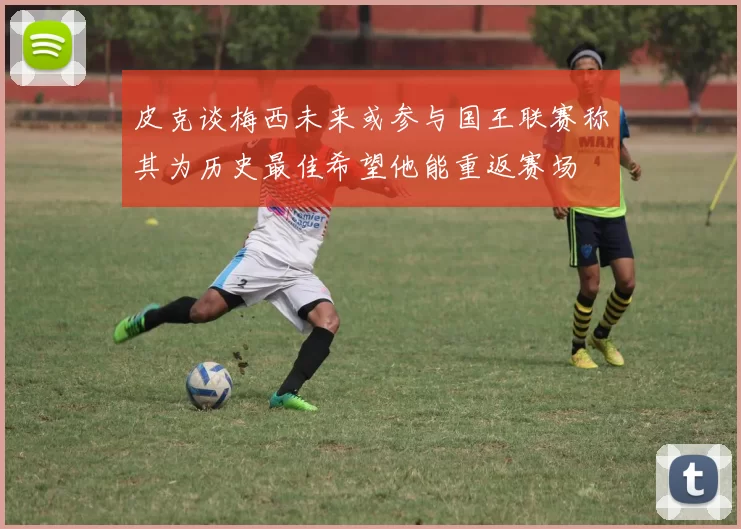 皮克谈梅西未来或参与国王联赛称其为历史最佳希望他能重返赛场