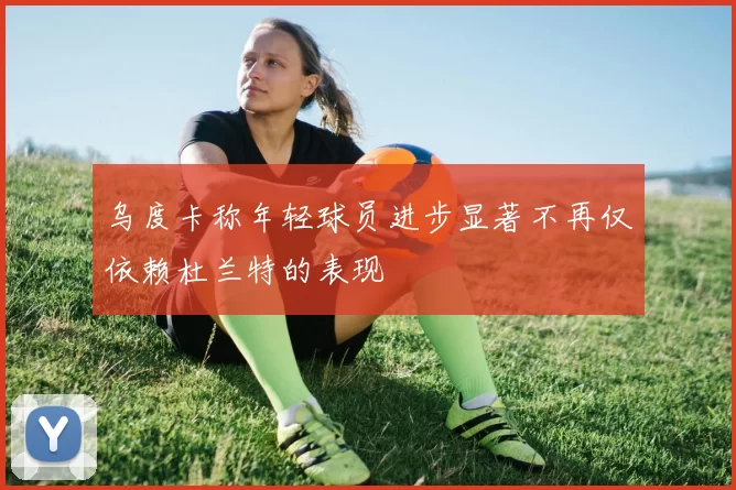 乌度卡称年轻球员进步显著不再仅依赖杜兰特的表现
