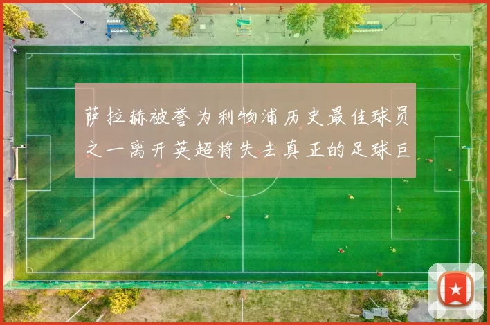 萨拉赫被誉为利物浦历史最佳球员之一离开英超将失去真正的足球巨星