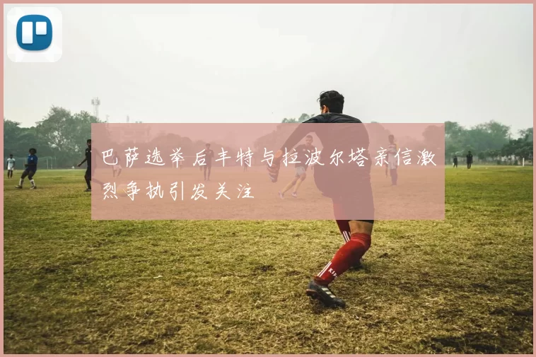 巴萨选举后丰特与拉波尔塔亲信激烈争执引发关注