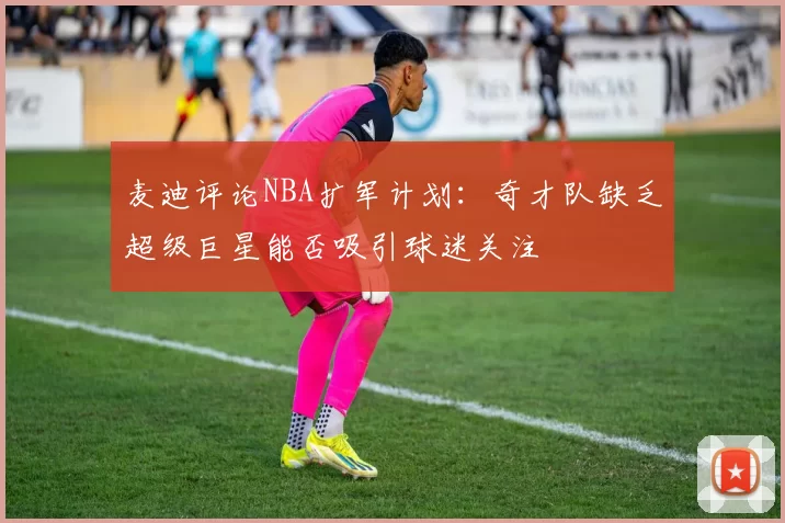 麦迪评论NBA扩军计划：奇才队缺乏超级巨星能否吸引球迷关注