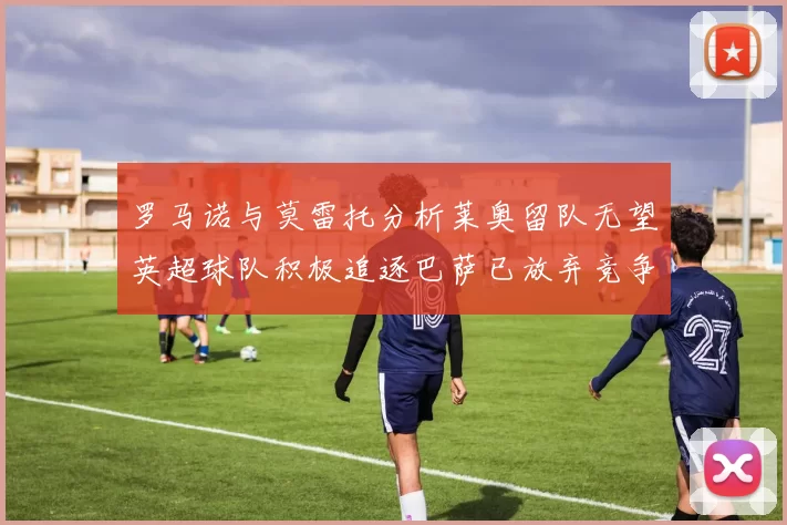 罗马诺与莫雷托分析莱奥留队无望英超球队积极追逐巴萨已放弃竞争
