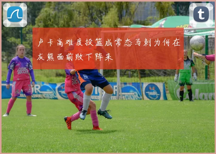 卢卡高难度投篮成常态马刺为何在灰熊面前败下阵来