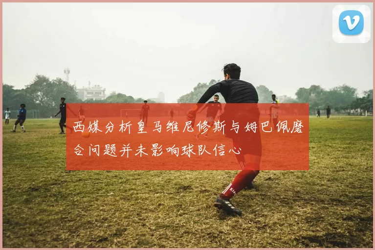 西媒分析皇马维尼修斯与姆巴佩磨合问题并未影响球队信心