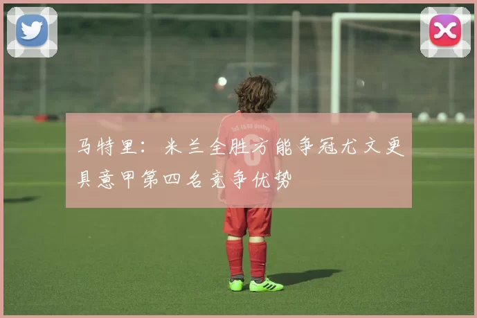 马特里：米兰全胜方能争冠尤文更具意甲第四名竞争优势