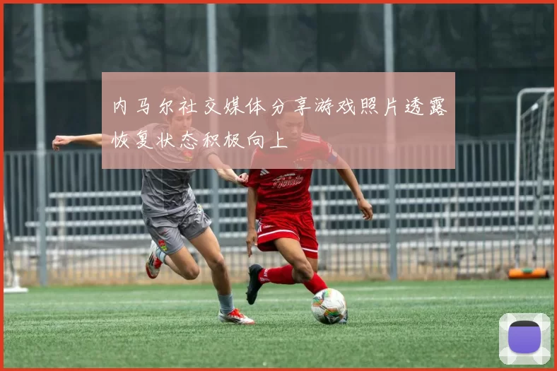 内马尔社交媒体分享游戏照片透露恢复状态积极向上
