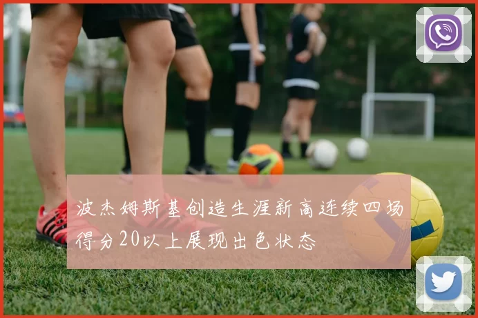 波杰姆斯基创造生涯新高连续四场得分20以上展现出色状态