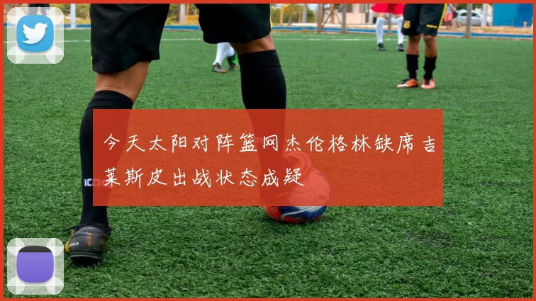 今天太阳对阵篮网杰伦格林缺席吉莱斯皮出战状态成疑